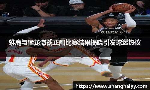雄鹿与猛龙激战正酣比赛结果揭晓引发球迷热议